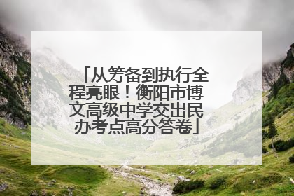 从筹备到执行全程亮眼！衡阳市博文高级中学交出民办考点高分答卷