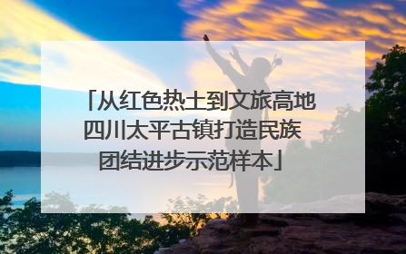 从红色热土到文旅高地 四川太平古镇打造民族团结进步示范样本