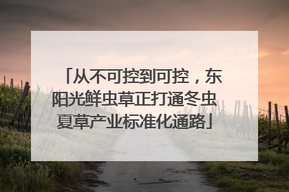 从不可控到可控，东阳光鲜虫草正打通冬虫夏草产业标准化通路