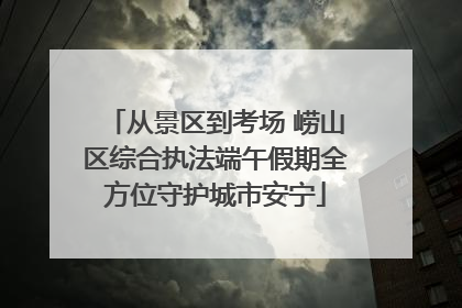 从景区到考场 崂山区综合执法端午假期全方位守护城市安宁