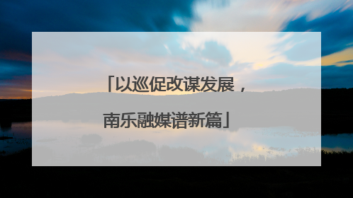 以巡促改谋发展，南乐融媒谱新篇
