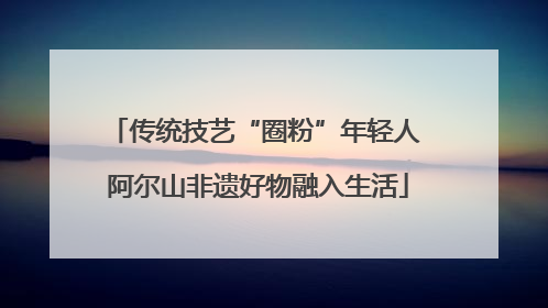 传统技艺“圈粉”年轻人 阿尔山非遗好物融入生活