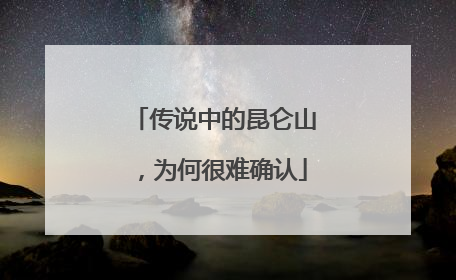 传说中的昆仑山，为何很难确认