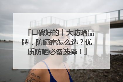 口碑好的十大防晒品牌，防晒霜怎么选？优质防晒必备选择！