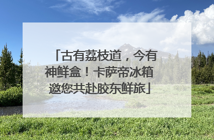 古有荔枝道，今有神鲜盒！卡萨帝冰箱邀您共赴胶东鲜旅