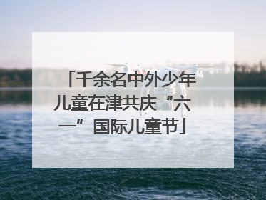 千余名中外少年儿童在津共庆“六一”国际儿童节