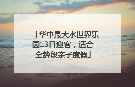 华中最大水世界乐园13日迎客，适合全龄段亲子度假