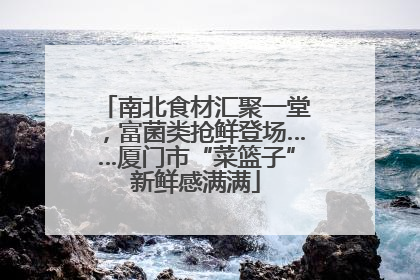 南北食材汇聚一堂，富菌类抢鲜登场……厦门市“菜篮子”新鲜感满满