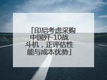 印尼考虑采购中国歼-10战斗机，正评估性能与成本优势