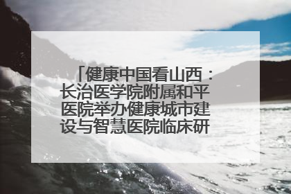 健康中国看山西：长治医学院附属和平医院举办健康城市建设与智慧医院临床研究能力提升交流会
