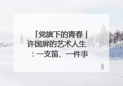 党旗下的青春｜许国屏的艺术人生：一支笛、一件事、一辈子
