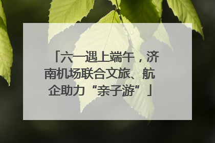 六一遇上端午，济南机场联合文旅、航企助力“亲子游”