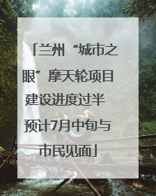 兰州“城市之眼”摩天轮项目建设进度过半 预计7月中旬与市民见面
