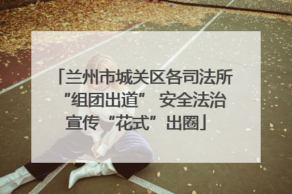 兰州市城关区各司法所“组团出道” 安全法治宣传“花式”出圈
