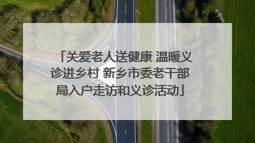 关爱老人送健康 温暖义诊进乡村 新乡市委老干部局入户走访和义诊活动