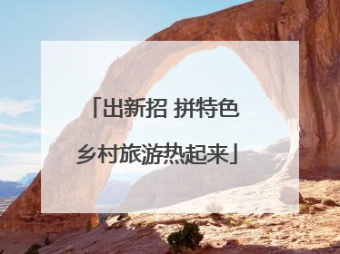 出新招 拼特色 乡村旅游热起来