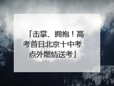 击掌、拥抱！高考首日北京十中考点外燃情送考