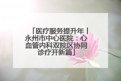 医疗服务提升年丨永州市中心医院：心血管内科双院区协同诊疗开新篇