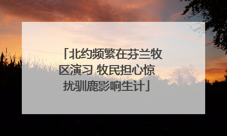 北约频繁在芬兰牧区演习 牧民担心惊扰驯鹿影响生计