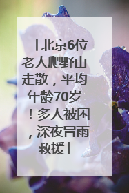 北京6位老人爬野山走散，平均年龄70岁！多人被困，深夜冒雨救援