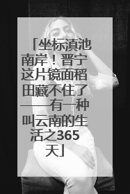 坐标滇池南岸！晋宁这片镜面稻田藏不住了——有一种叫云南的生活之365天