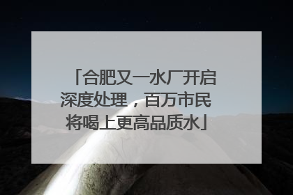 合肥又一水厂开启深度处理，百万市民将喝上更高品质水