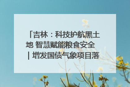 吉林：科技护航黑土地 智慧赋能粮食安全｜增发国债气象项目落地见效系列报道