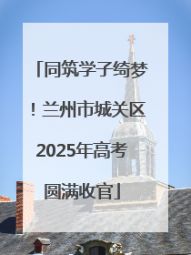 同筑学子绮梦！兰州市城关区2025年高考圆满收官