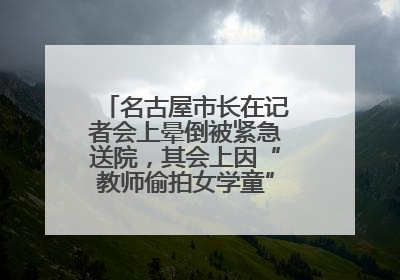 名古屋市长在记者会上晕倒被紧急送院，其会上因“教师偷拍女学童”事件受质询