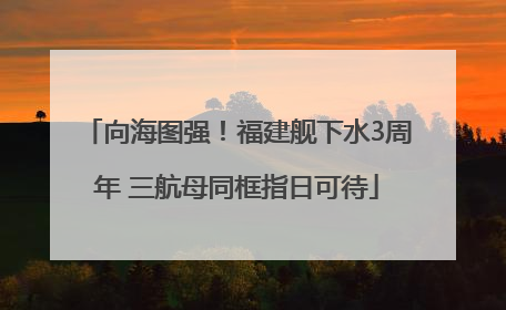 向海图强！福建舰下水3周年 三航母同框指日可待