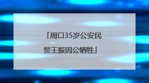 周口35岁公安民警王振因公牺牲