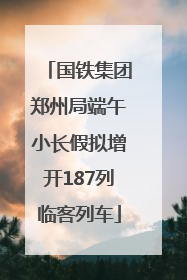 国铁集团郑州局端午小长假拟增开187列临客列车