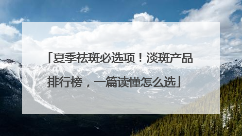 夏季祛斑必选项！淡斑产品排行榜，一篇读懂怎么选