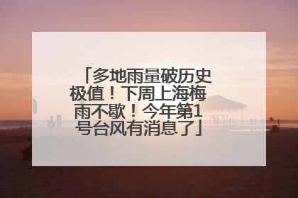 多地雨量破历史极值！下周上海梅雨不歇！今年第1号台风有消息了
