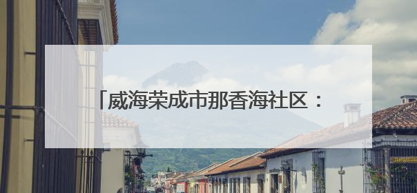 威海荣成市那香海社区：文化书院“破圈”聚力 绘就居民生活幸福底色