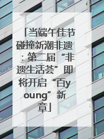 当端午佳节碰撞新潮非遗：第二届“非遗生活荟”即将开启“百young”新章