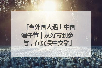 当外国人遇上中国端午节｜从好奇到参与，在沉浸中交融