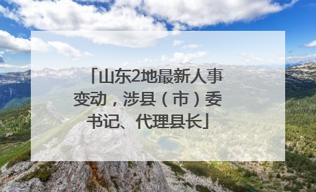 山东2地最新人事变动，涉县（市）委书记、代理县长