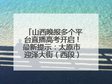 山西晚报多个平台直播高考开启！最新提示：太原市迎泽大街（西段）、新建路、人民南路高考期间增开路口