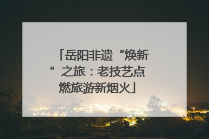 岳阳非遗“焕新”之旅：老技艺点燃旅游新烟火