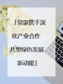 常蒙携手深化产业合作 共塑绿色发展新动能