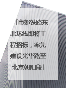 市郊铁路东北环线即将工程招标，率先建设光华路至北京朝阳段