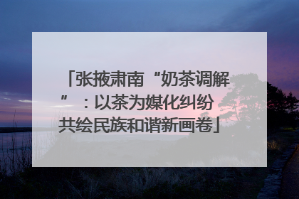 张掖肃南“奶茶调解”：以茶为媒化纠纷 共绘民族和谐新画卷