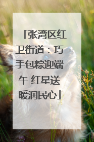 张湾区红卫街道：巧手包粽迎端午 红星送暖润民心