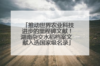 推动世界农业科技进步的里程碑文献！湖南杂交水稻档案文献入选国家级名录