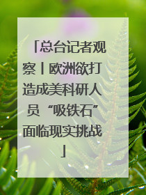 总台记者观察丨欧洲欲打造成美科研人员“吸铁石”面临现实挑战