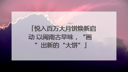 悦入百万大月饼焕新启动 以闽南古早味，“画”出新的“大饼”