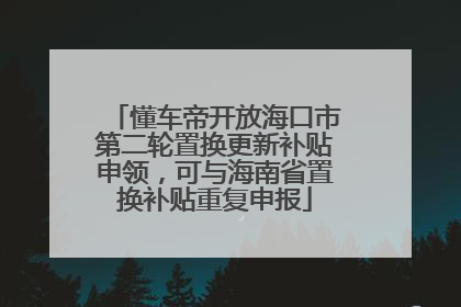 懂车帝开放海口市第二轮置换更新补贴申领，可与海南省置换补贴重复申报