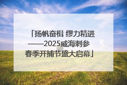 扬帆奋楫 缪力精进——2025威海刺参春季开捕节盛大启幕