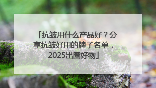 抗皱用什么产品好？分享抗皱好用的牌子名单，2025出圈好物
